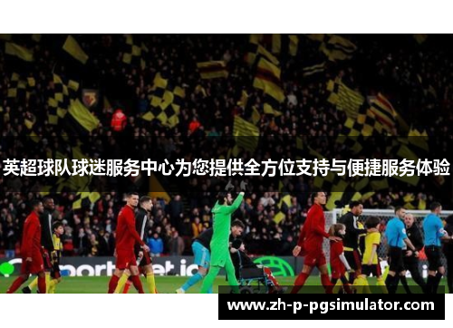 英超球队球迷服务中心为您提供全方位支持与便捷服务体验 英超球队球迷服务中心为您提供全方位支持与便捷服务体验