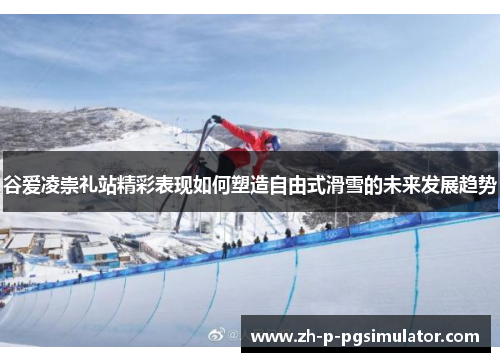 谷爱凌崇礼站精彩表现如何塑造自由式滑雪的未来发展趋势 谷爱凌崇礼站精彩表现如何塑造自由式滑雪的未来发展趋势