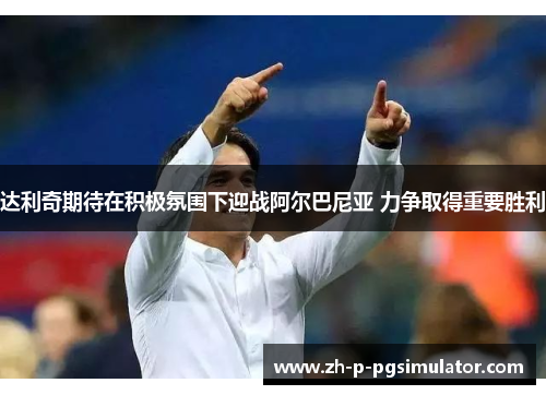 达利奇期待在积极氛围下迎战阿尔巴尼亚 力争取得重要胜利