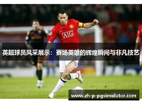 英超球员风采展示：赛场英雄的辉煌瞬间与非凡技艺
