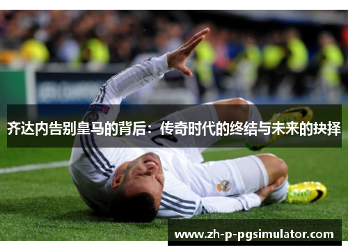 齐达内告别皇马的背后：传奇时代的终结与未来的抉择