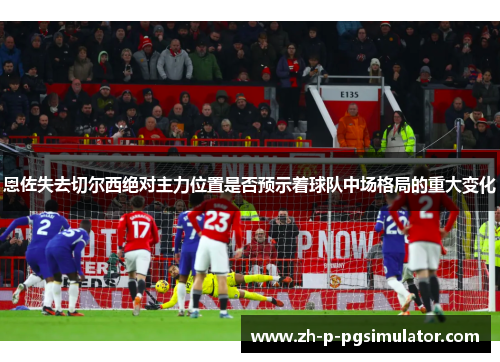 恩佐失去切尔西绝对主力位置是否预示着球队中场格局的重大变化 恩佐失去切尔西绝对主力位置是否预示着球队中场格局的重大变化