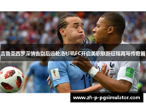 吉鲁圣西罗深情告别后远赴洛杉矶FC开启美职联新征程再写传奇篇 吉鲁圣西罗深情告别后远赴洛杉矶FC开启美职联新征程再写传奇篇